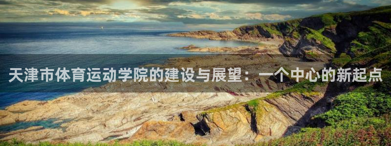 中欧体育客服：天津市体育运动学院的建设与展望：一个中心的新起点