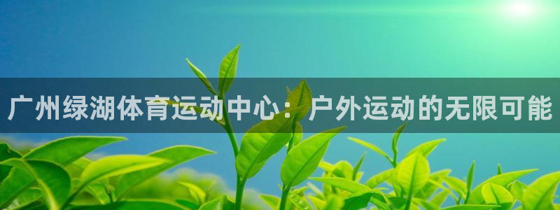 中欧体育ios：广州绿湖体育运动中心：户外运动的无限可能